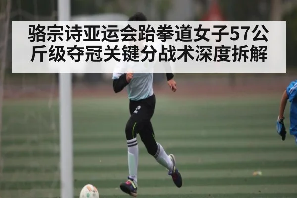 骆宗诗亚运会跆拳道女子57公斤级夺冠关键分战术深度拆解
